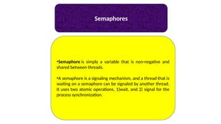 Semaphores
•Semaphore is simply a variable that is non-negative and
shared between threads.
•A semaphore is a signaling mechanism, and a thread that is
waiting on a semaphore can be signaled by another thread.
It uses two atomic operations, 1)wait, and 2) signal for the
process synchronization.
 