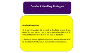 Deadlock Handling Strategies
Deadlock Prevention
•It is very important to prevent a deadlock before it can
occur. So, the system checks each transaction before it is
executed to make sure it does not lead to deadlock.
• If there is even a slight chance that a transaction may lead
to deadlock in the future, it is never allowed to execute.
 