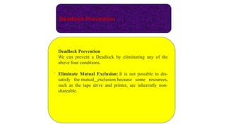 Deadlock Prevention
.
Deadlock Prevention
We can prevent a Deadlock by eliminating any of the
above four conditions.
Eliminate Mutual Exclusion: It is not possible to dis-
satisfy the mutual exclusion because some resources,
such as the tape drive and printer, are inherently non-
shareable.
 
