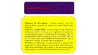Deadlock Prevention
.
Eliminate No Preemption : Preempt resources from the
process when resources are required by other high-priority
processes.
Eliminate Circular Wait : Each resource will be assigned a
numerical number. A process can request the resources to
increase/decrease. order of numbering. For Example, if the P1
process is allocated R5 resources, now next time if P1 asks for
R4, R3 lesser than R5 such a request will not be granted, only a
request for resources more than R5 will be granted.
Detection and Recovery: Another approach to dealing with
deadlocks is to detect and recover from them when they occur.
This can involve killing one or more of the processes involved
in the deadlock or releasing some of the resources they hold.
 