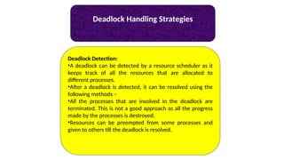 Deadlock Handling Strategies
Deadlock Detection:
•A deadlock can be detected by a resource scheduler as it
keeps track of all the resources that are allocated to
different processes.
•After a deadlock is detected, it can be resolved using the
following methods −
•All the processes that are involved in the deadlock are
terminated. This is not a good approach as all the progress
made by the processes is destroyed.
•Resources can be preempted from some processes and
given to others till the deadlock is resolved.
 