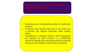 Wait For Graph Deadlock Detection in
Distributed System
• Deadlocks are a fundamental problem in distributed
systems.
• A process may request resources in any order and
a process can request resources while holding
others.
• A Deadlock is a situation where a set of processes
are blocked as each process in a Distributed
system is holding some resources and that acquired
resources are needed by some other processes.
 