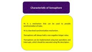 Characteristic of Semaphore
•It is a mechanism that can be used to provide
synchronization of tasks.
•It is a low-level synchronization mechanism.
•Semaphore will always hold a non-negative integer value.
•Semaphore can be implemented using test operations and
interrupts, which should be executed using file descriptors.
 