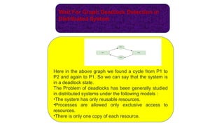Wait For Graph Deadlock Detection in
Distributed System
Here in the above graph we found a cycle from P1 to
P2 and again to P1. So we can say that the system is
in a deadlock state.
The Problem of deadlocks has been generally studied
in distributed systems under the following models :
•The system has only reusable resources.
•Processes are allowed only exclusive access to
resources.
•There is only one copy of each resource.
 