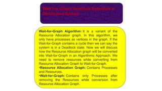 Wait For Graph Deadlock Detection in
Distributed System
Wait-for-Graph Algorithm: It is a variant of the
Resource Allocation graph. In this algorithm, we
only have processes as vertices in the graph. If the
Wait-for-Graph contains a cycle then we can say the
system is in a Deadlock state. Now we will discuss
how the Resource Allocation graph will be converted
into Wait-for-Graph in an Algorithmic Approach. We
need to remove resources while converting from
Resource Allocation Graph to Wait-for-Graph.
•Resource Allocation Graph: Contains Processes
and Resources.
•Wait-for-Graph: Contains only Processes after
removing the Resources while conversion from
Resource Allocation Graph.
 