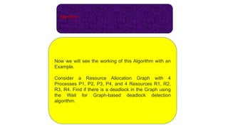 Algorithm:
Now we will see the working of this Algorithm with an
Example.
Consider a Resource Allocation Graph with 4
Processes P1, P2, P3, P4, and 4 Resources R1, R2,
R3, R4. Find if there is a deadlock in the Graph using
the Wait for Graph-based deadlock detection
algorithm.
 