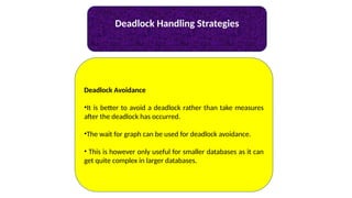 Deadlock Handling Strategies
Deadlock Avoidance
•It is better to avoid a deadlock rather than take measures
after the deadlock has occurred.
•The wait for graph can be used for deadlock avoidance.
• This is however only useful for smaller databases as it can
get quite complex in larger databases.
 