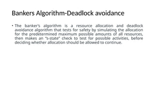 Bankers Algorithm-Deadlock avoidance
• The banker’s algorithm is a resource allocation and deadlock
avoidance algorithm that tests for safety by simulating the allocation
for the predetermined maximum possible amounts of all resources,
then makes an “s-state” check to test for possible activities, before
deciding whether allocation should be allowed to continue.
 