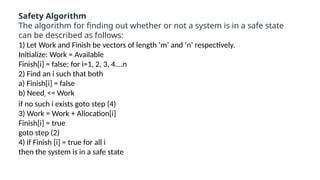Safety Algorithm
The algorithm for finding out whether or not a system is in a safe state
can be described as follows:
1) Let Work and Finish be vectors of length ‘m’ and ‘n’ respectively.
Initialize: Work = Available
Finish[i] = false; for i=1, 2, 3, 4….n
2) Find an i such that both
a) Finish[i] = false
b) Needi <= Work
if no such i exists goto step (4)
3) Work = Work + Allocation[i]
Finish[i] = true
goto step (2)
4) if Finish [i] = true for all i
then the system is in a safe state
 