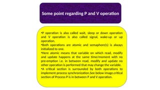 Some point regarding P and V operation
•P operation is also called wait, sleep or down operation
and V operation is also called signal, wake-up or up
operation.
•Both operations are atomic and semaphore(s) is always
initialized to one.
•Here atomic means that variable on which read, modify
and update happens at the same time/moment with no
pre-emption i.e. in between read, modify and update no
other operation is performed that may change the variable.
•A critical section is surrounded by both operations to
implement process synchronization.See below image.critical
section of Process P is in between P and V operation.
 