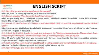 18
Dong A University
ENGLISH SCRIPT
Linh: Hey Hiền, are you working anywhere at the moment?
Hiền: Yes, I am. I’m having a part-time job at a CGV movie theatre.
Linh: Sounds amazing. What do you do there? How’s the pay?
Hiền: My job is very easy. I usually sell popcorn, drinks, and cinema tickets. Sometimes I check the customers’
tickets. The pay’s good. Around 18k per hour.
Linh: Oh no. It’s too low, isn’t it? I thought it was much higher. Why do you look so passionate despite the low
salary?
Hiền: It’s an exciting job I believe. I really find it so easy and comfortable. I have learnt a lot from my job. Everyone
usually says I’m good at doing this.
Linh: I don’t like that job. I prefer to work as a waitress at the Western restaurants on An Thuong street. Even
though the job is tiring and I have to work night shifts, it has very good pay. I also get big tips.
Hiền: Oh you’re right. That gives you the opportunity to meet many tourists. You can even practice speaking
English with them. Can you help me have a job there?
Linh: Wait. Why? You seem like crazy about the job of selling popcorn and movie tickets because they are so easy.
Hiền: But I’m fonder of learning English and getting higher pay and big tips.
Linh: I don’t know you love money that much haha
 