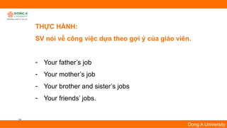 19
Dong A University
THỰC HÀNH:
SV nói về công việc dựa theo gợi ý của giáo viên.
- Your father’s job
- Your mother’s job
- Your brother and sister’s jobs
- Your friends’ jobs.
 