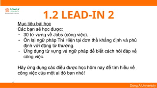 4
Dong A University
1.2 LEAD-IN 2
Mục tiêu bài học
Các bạn sẽ học được:
- 30 từ vựng về Jobs (công việc).
- Ôn lại ngữ pháp Thì Hiện tại đơn thể khẳng định và phủ
định với động từ thường.
- Ứng dụng từ vựng và ngữ pháp để biết cách hỏi đáp về
công việc.
Hãy ứng dụng các điều được học hôm nay để tìm hiểu về
công việc của một ai đó bạn nhé!
 