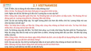 6
Dong A University
2.1 VIETNAMESE
Linh: Ê Hiền, bà có đang đi mần thêm ở đâu không rứa?
Hiền: Có bà. Tui đang đi mần bán thời gian ở rạp phim CGV nè bà.
Linh: Nghe xịn dữ bà. Bà làm gì ở đó rứa? Lương lậu ra sao vậy bà?
Hiền: Công việc cũng đơn giản thui bà. Tui thường bán vé xem phim và bắp nước. Thi thoảng thì tui
đứng soát vé. Lương cũng khá ổn. Khoảng 18k một tiếng.
Linh: Ủa bà sao lương thấp vậy. Tui nghĩ lương phải cao hơn đó nhiều chứ bà. Lương thấp mà sao
nhìn bà đam mê dữ vậy?
Hiền: Tui thấy làm ở đây vui lắm bà. Công việc cũng nhẹ nhàng và thoải mái nữa. Tui học hỏi được
nhiều thứ. Ai cũng nói tui làm rất tốt.
Linh: Tui không ưng việc đó lắm. Tui thích làm phục vụ ở mấy nhà hàng Tây bên phố An Thượng hơn.
Mặc dù công việc khá là mệt và tui phải làm ca đêm, nhưng lương bên đó cao lắm. Và tiền tip cũng
nhiều nữa bà.
Hiền: Công nhận. Mà bà còn được gặp nhiều khách du lịch, còn có dịp để sử dụng tiếng Anh nữa. Hay
bà giới thiệu tui qua đó làm với được hông?
Linh: Ủa sao vậy bà. Ủa chớ tui tưởng bán bắp và vé xem phim nhẹ nhàng và thoải mái lắm mà.
Hiền: Nhưng mà học được tiếng Anh với lương cao thì tui thích hơn.
Linh: Giờ tui mới biết bà mê tiền cỡ đó đó haha
 