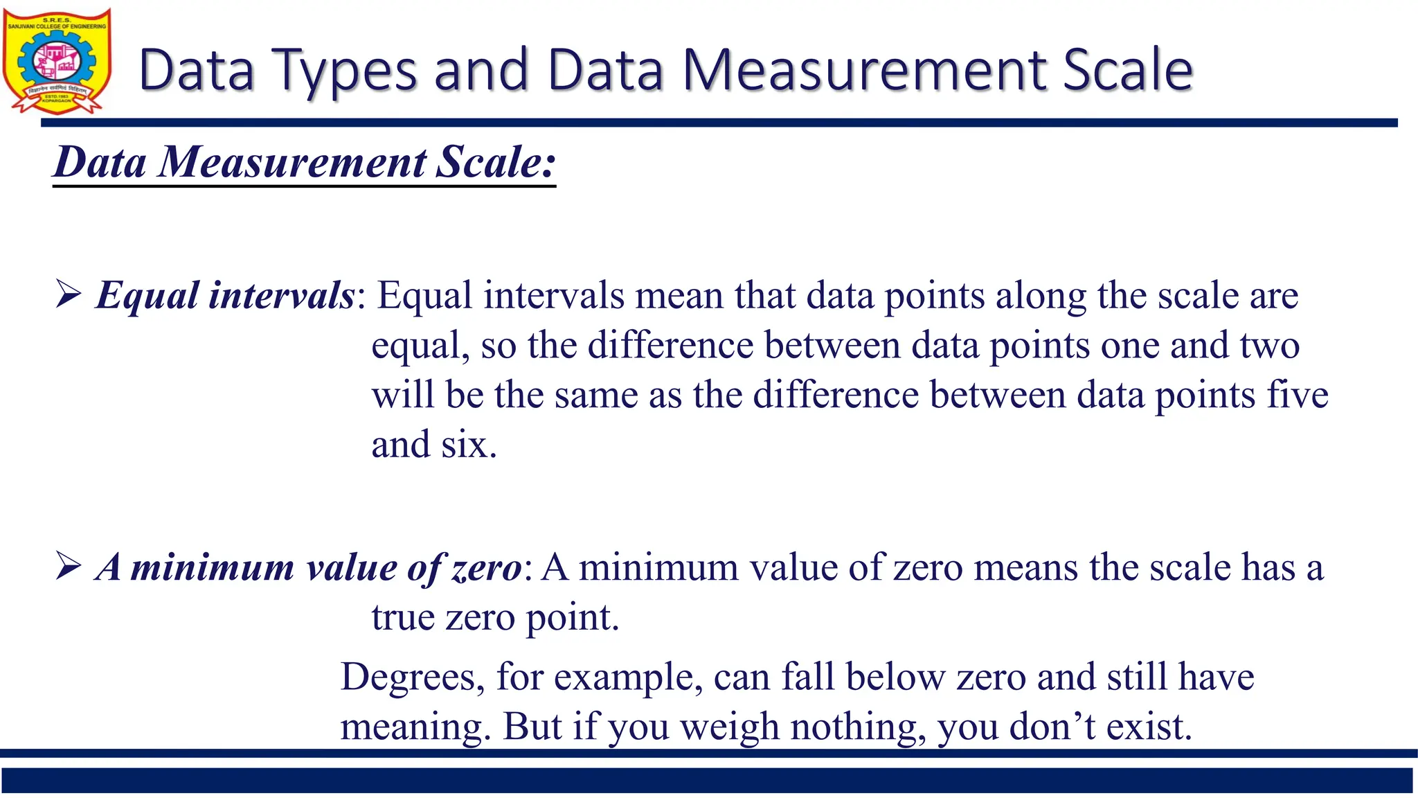 Data Types and Data Measurement Scale
Data Measurement Scale:
 Equal intervals: Equal intervals mean that data points along the scale are
equal, so the difference between data points one and two
will be the same as the difference between data points five
and six.
 A minimum value of zero:A minimum value of zero means the scale has a
true zero point.
Degrees, for example, can fall below zero and still have
meaning. But if you weigh nothing, you don’t exist.
 