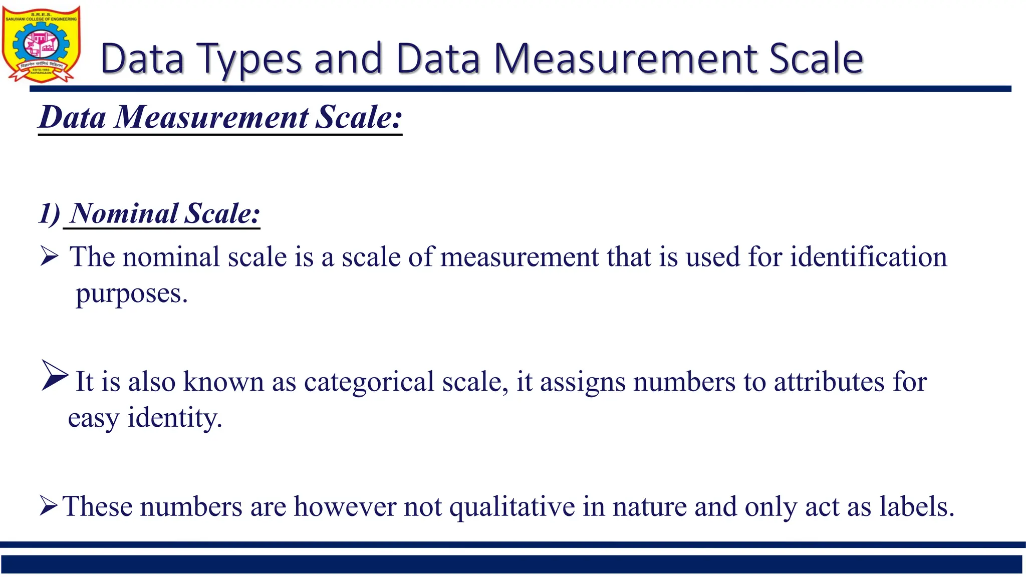 Data Types and Data Measurement Scale
Data Measurement Scale:
1) Nominal Scale:
 The nominal scale is a scale of measurement that is used for identification
purposes.
It is also known as categorical scale, it assigns numbers to attributes for
easy identity.
These numbers are however not qualitative in nature and only act as labels.
 
