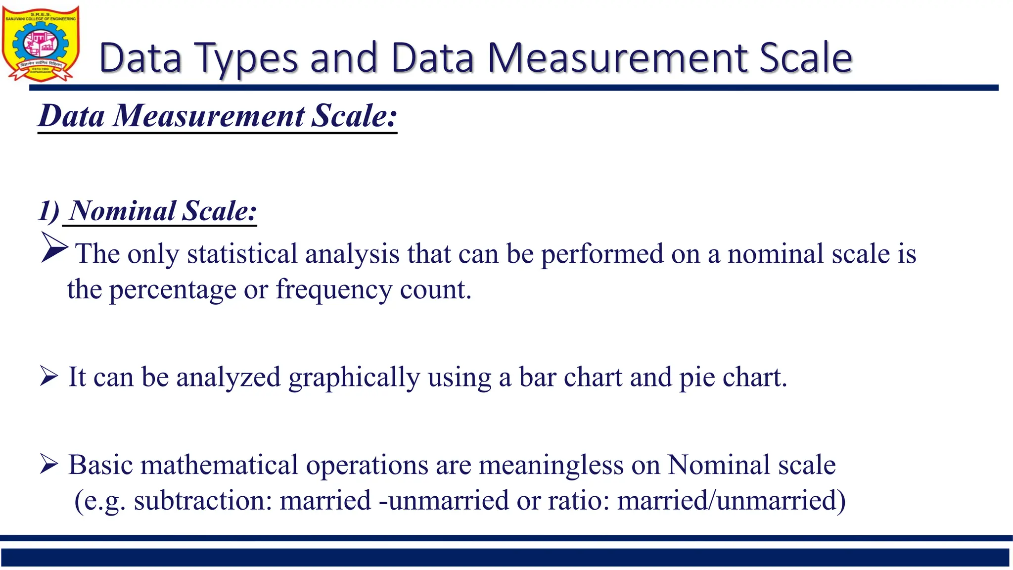 Data Types and Data Measurement Scale
Data Measurement Scale:
1) Nominal Scale:
The only statistical analysis that can be performed on a nominal scale is
the percentage or frequency count.
 It can be analyzed graphically using a bar chart and pie chart.
 Basic mathematical operations are meaningless on Nominal scale
(e.g. subtraction: married -unmarried or ratio: married/unmarried)
 