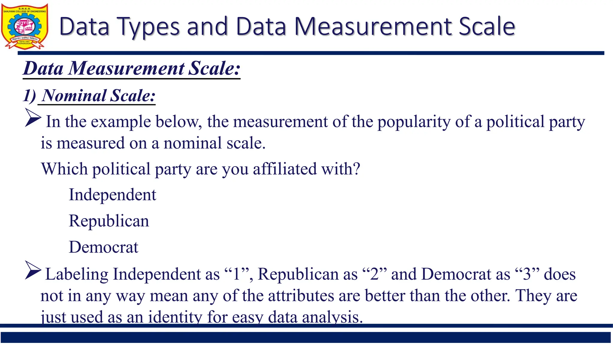 Data Types and Data Measurement Scale
Data Measurement Scale:
1) Nominal Scale:
In the example below, the measurement of the popularity of a political party
is measured on a nominal scale.
Which political party are you affiliated with?
Independent
Republican
Democrat
Labeling Independent as “1”, Republican as “2” and Democrat as “3” does
not in any way mean any of the attributes are better than the other. They are
just used as an identity for easy data analysis.
 