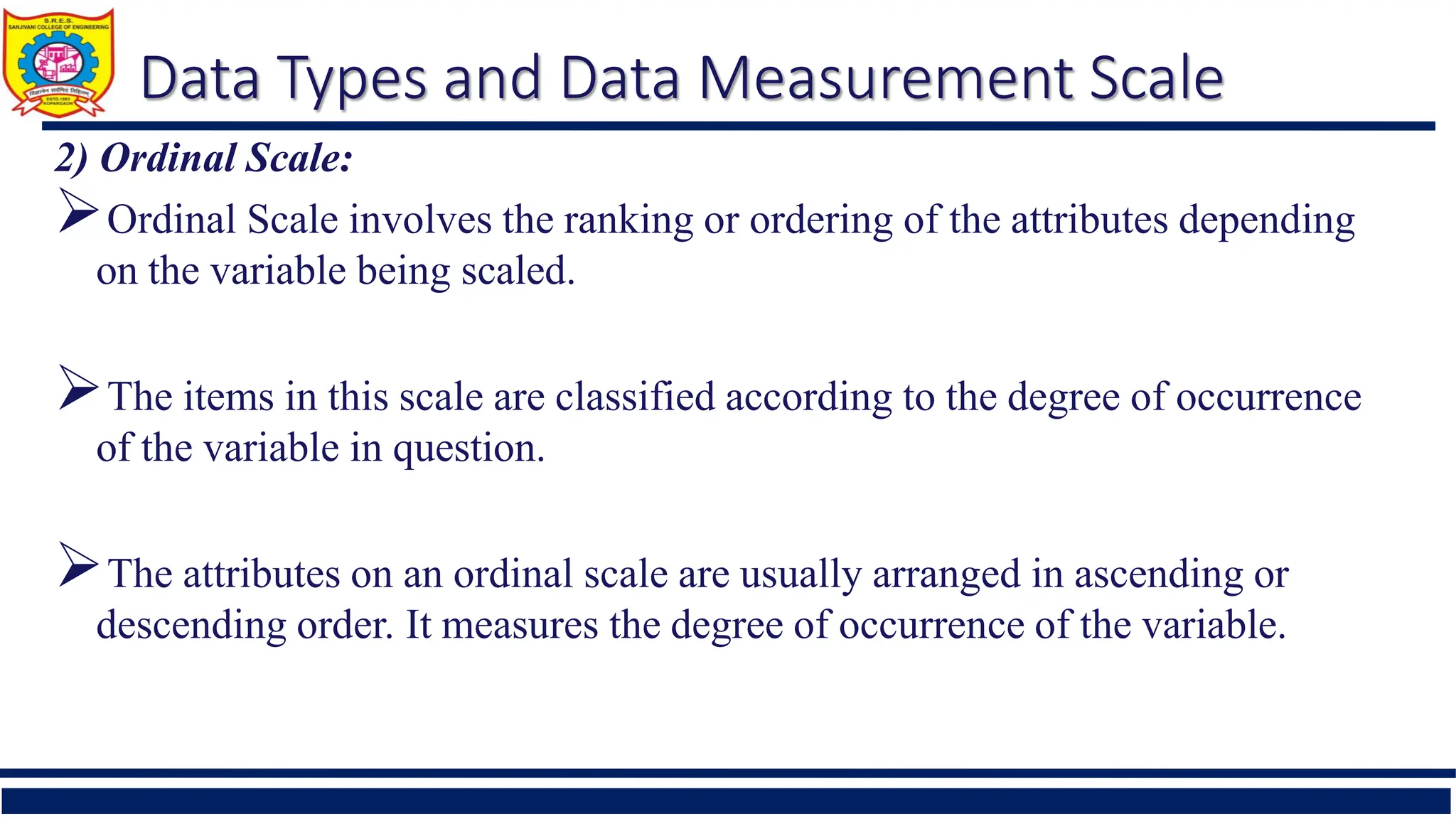 Data Types and Data Measurement Scale
2) Ordinal Scale:
Ordinal Scale involves the ranking or ordering of the attributes depending
on the variable being scaled.
The items in this scale are classified according to the degree of occurrence
of the variable in question.
The attributes on an ordinal scale are usually arranged in ascending or
descending order. It measures the degree of occurrence of the variable.
 