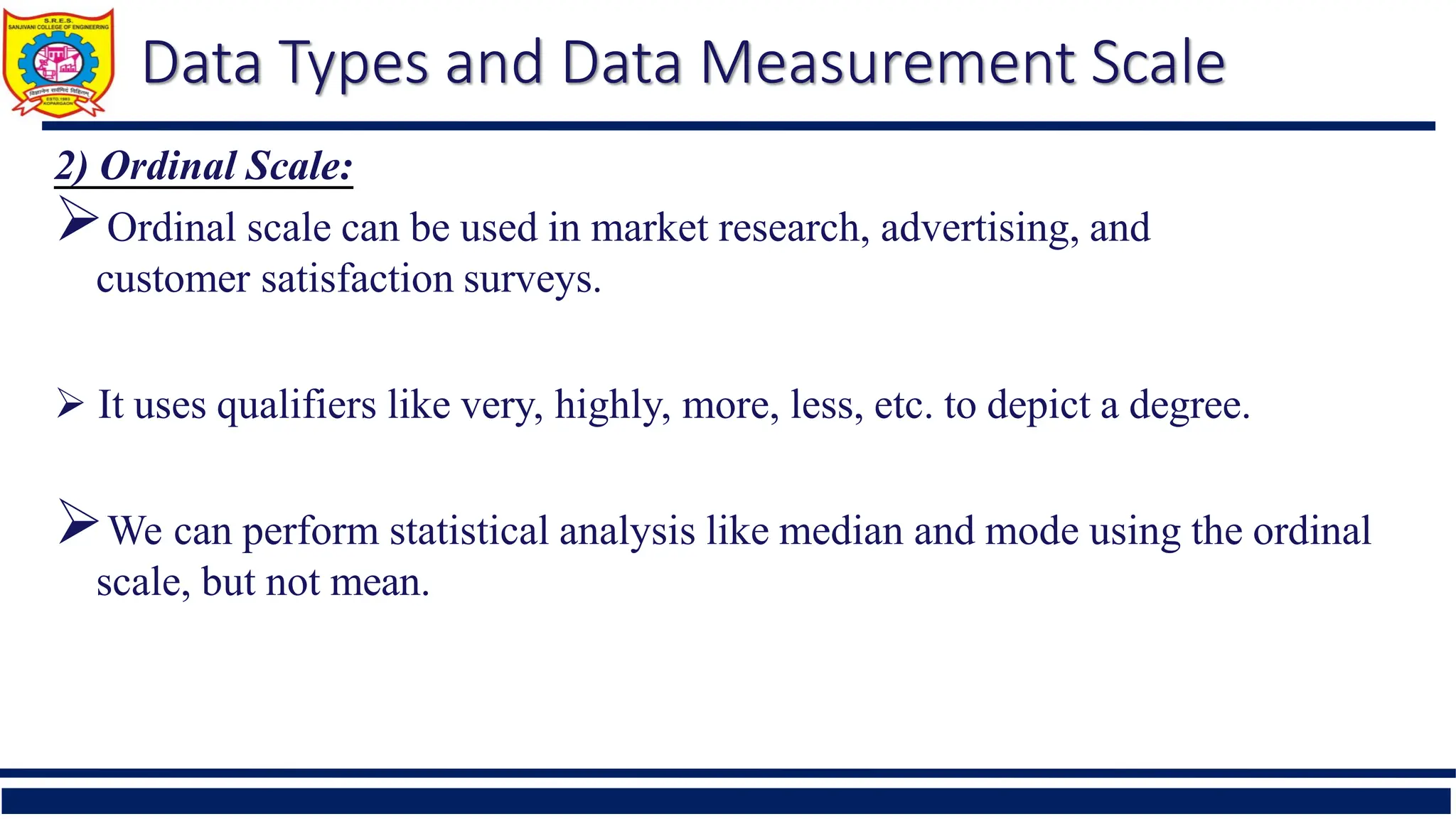 Data Types and Data Measurement Scale
2) Ordinal Scale:
Ordinal scale can be used in market research, advertising, and
customer satisfaction surveys.
 It uses qualifiers like very, highly, more, less, etc. to depict a degree.
We can perform statistical analysis like median and mode using the ordinal
scale, but not mean.
 