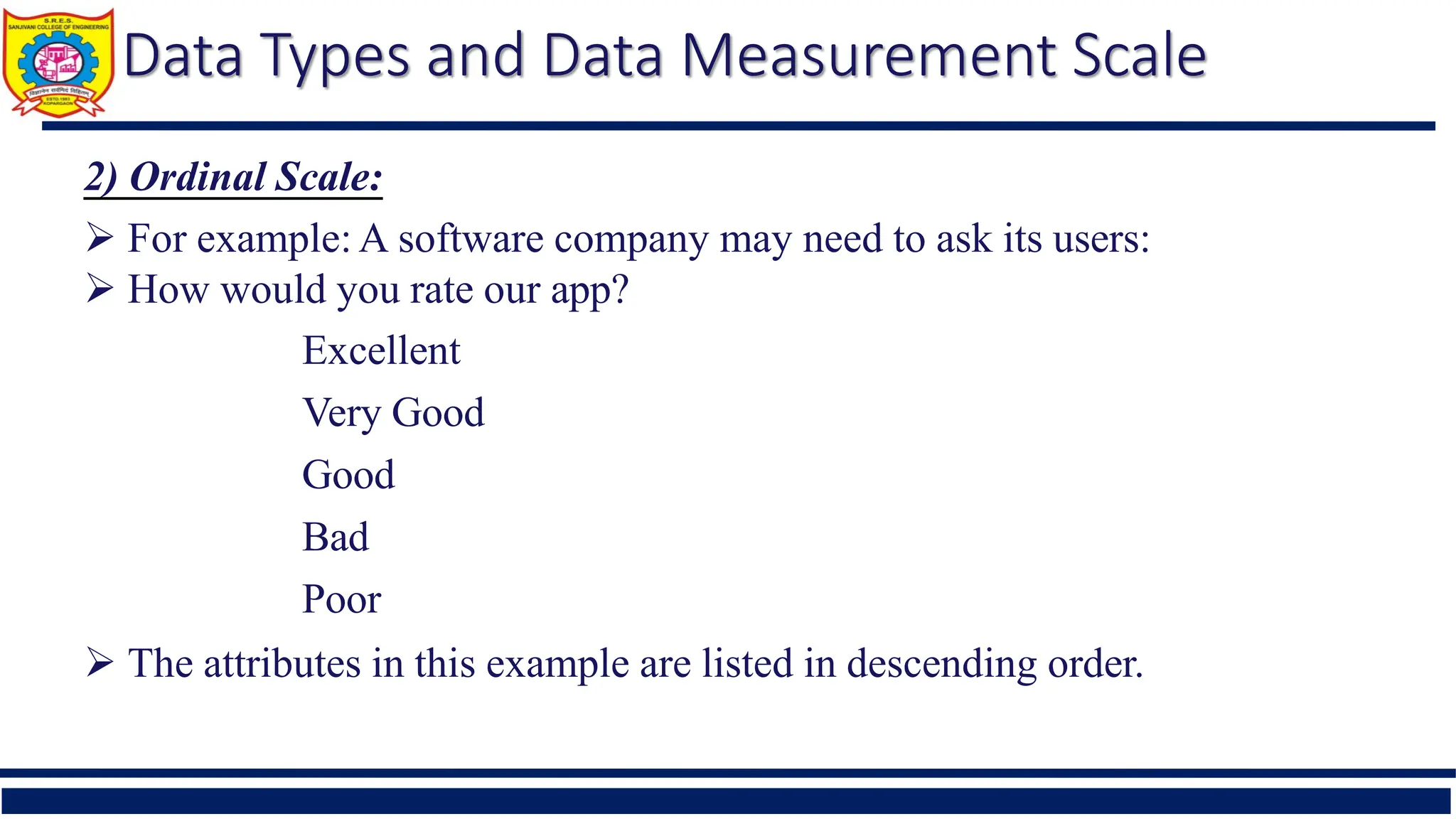 Data Types and Data Measurement Scale
2) Ordinal Scale:
 For example: A software company may need to ask its users:
 How would you rate our app?
Excellent
Very Good
Good
Bad
Poor
 The attributes in this example are listed in descending order.
 