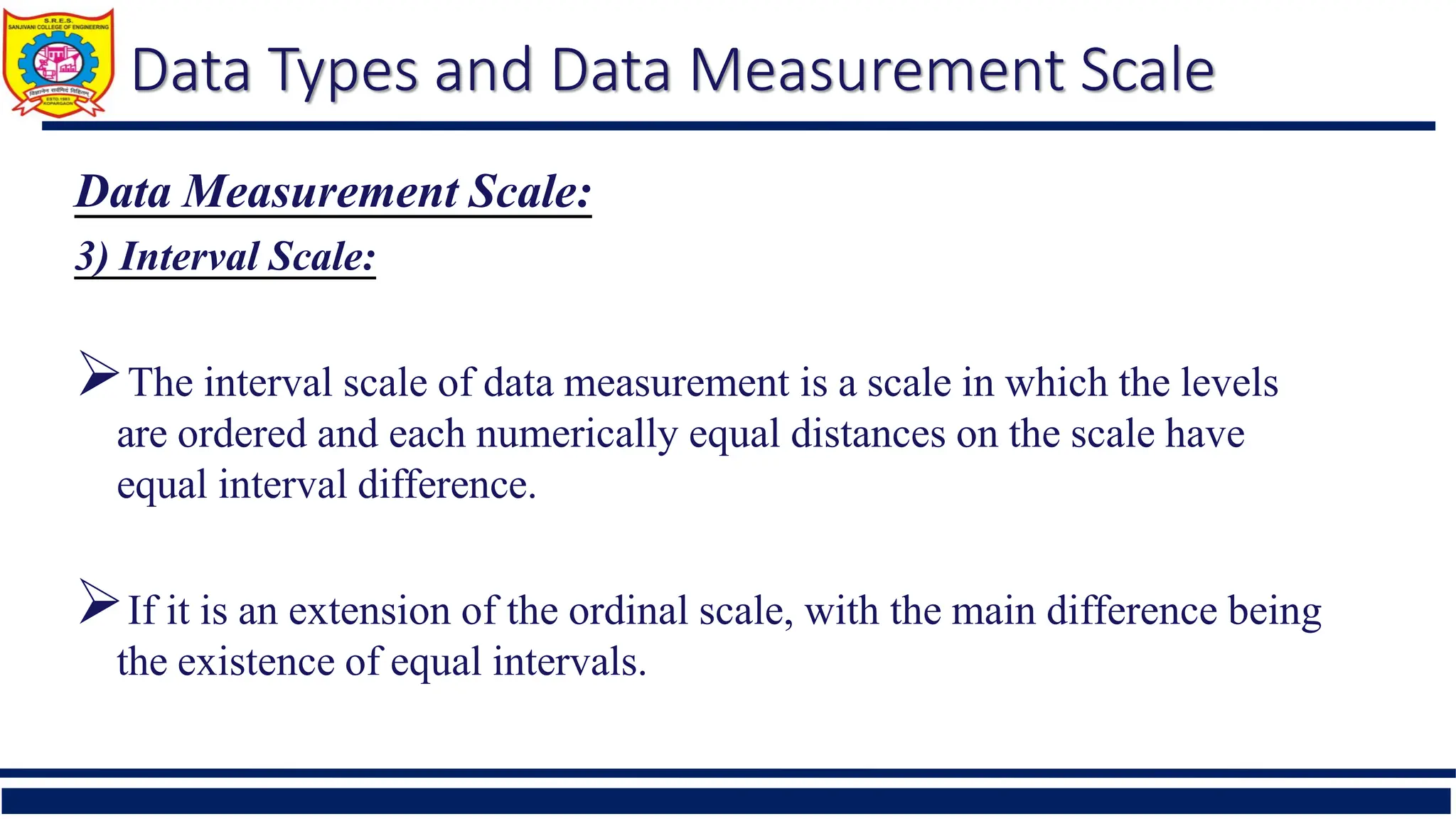 Data Types and Data Measurement Scale
Data Measurement Scale:
3) Interval Scale:
The interval scale of data measurement is a scale in which the levels
are ordered and each numerically equal distances on the scale have
equal interval difference.
If it is an extension of the ordinal scale, with the main difference being
the existence of equal intervals.
 