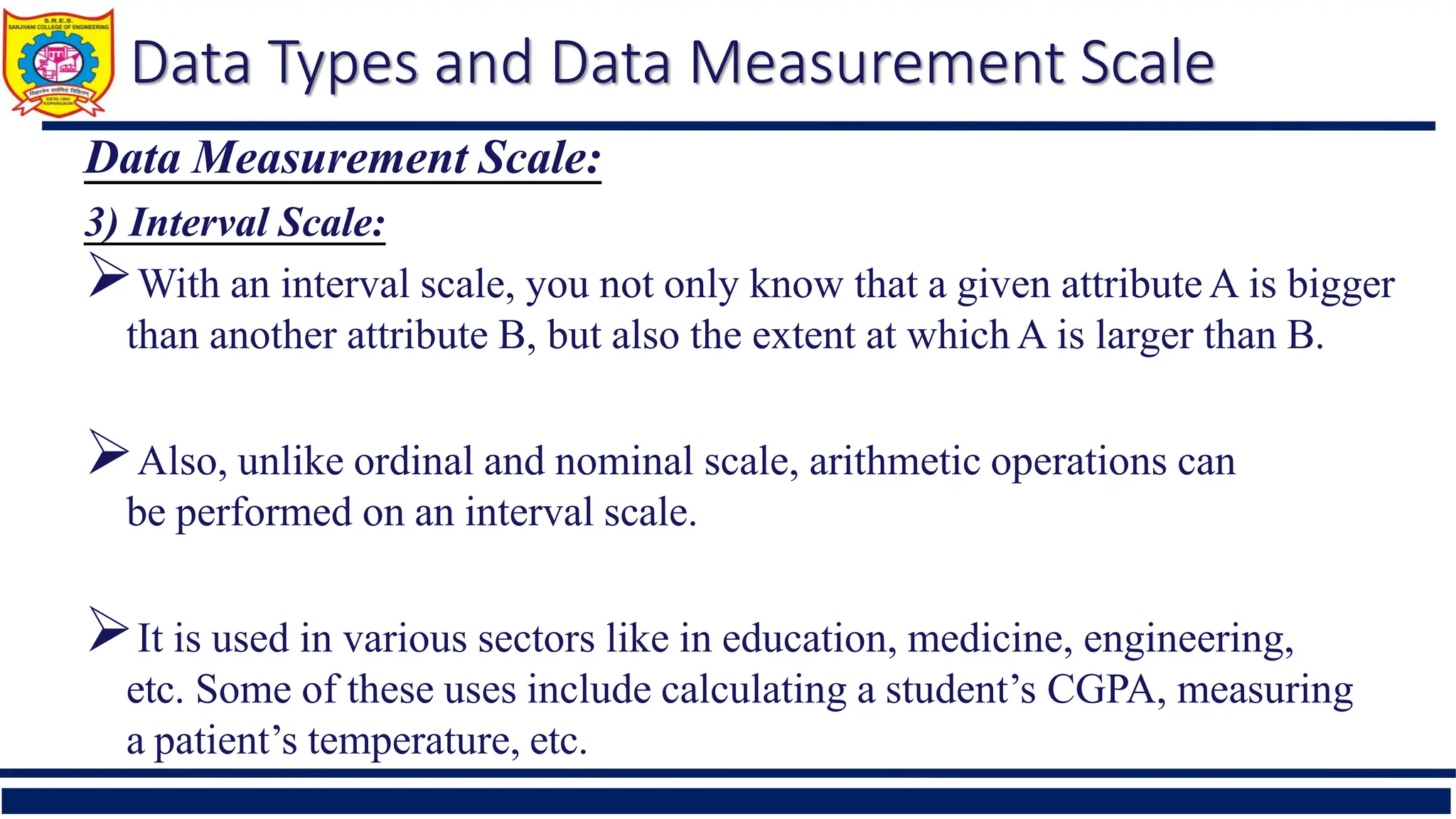 Data Types and Data Measurement Scale
Data Measurement Scale:
3) Interval Scale:
With an interval scale, you not only know that a given attributeA is bigger
than another attribute B, but also the extent at which A is larger than B.
Also, unlike ordinal and nominal scale, arithmetic operations can
be performed on an interval scale.
It is used in various sectors like in education, medicine, engineering,
etc. Some of these uses include calculating a student’s CGPA, measuring
a patient’s temperature, etc.
 