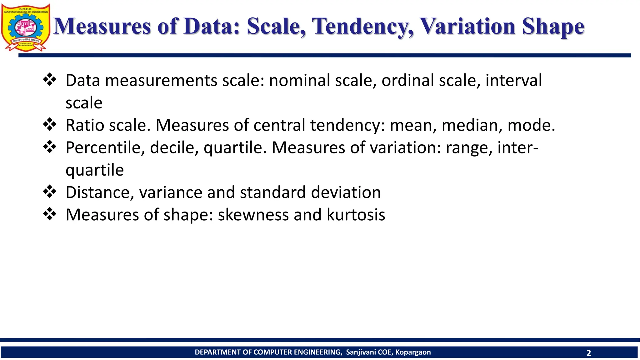 DEPARTMENT OF COMPUTER ENGINEERING, Sanjivani COE, Kopargaon 2
Measures of Data: Scale, Tendency, Variation Shape
 Data measurements scale: nominal scale, ordinal scale, interval
scale
 Ratio scale. Measures of central tendency: mean, median, mode.
 Percentile, decile, quartile. Measures of variation: range, inter-
quartile
 Distance, variance and standard deviation
 Measures of shape: skewness and kurtosis
 