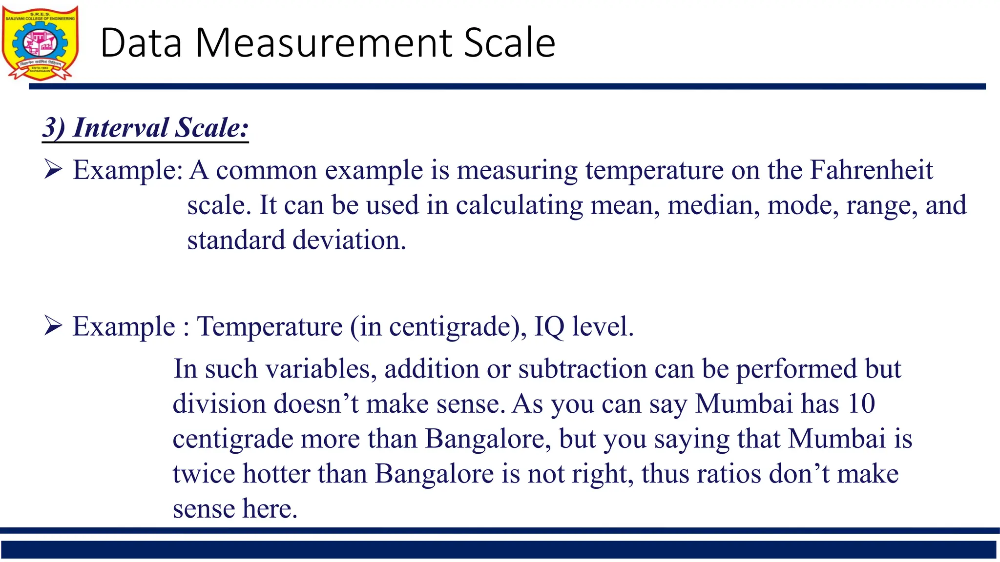 Data Measurement Scale
3) Interval Scale:
 Example: A common example is measuring temperature on the Fahrenheit
scale. It can be used in calculating mean, median, mode, range, and
standard deviation.
 Example : Temperature (in centigrade), IQ level.
In such variables, addition or subtraction can be performed but
division doesn’t make sense. As you can say Mumbai has 10
centigrade more than Bangalore, but you saying that Mumbai is
twice hotter than Bangalore is not right, thus ratios don’t make
sense here.
 