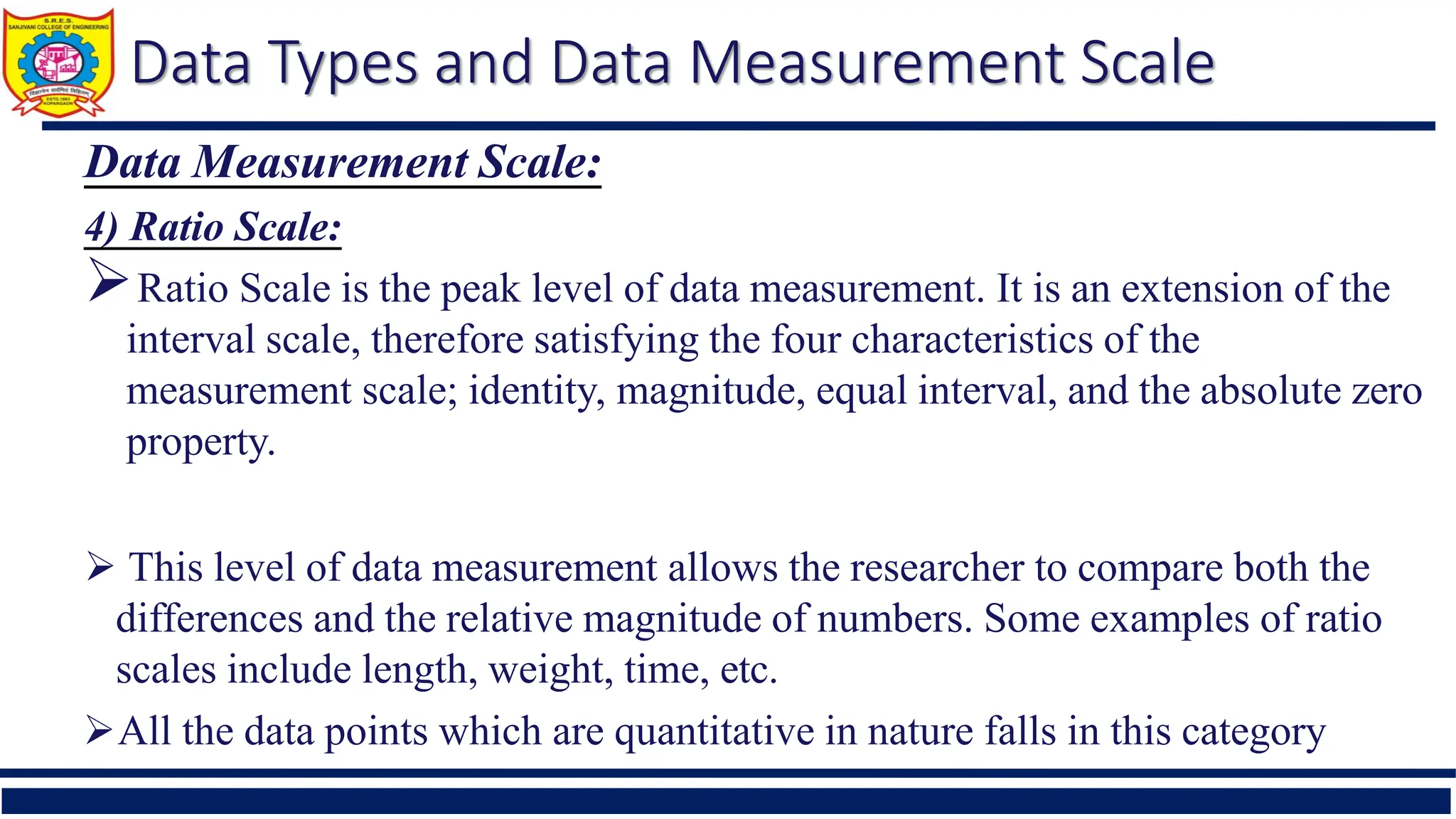 Data Types and Data Measurement Scale
Data Measurement Scale:
4) Ratio Scale:
Ratio Scale is the peak level of data measurement. It is an extension of the
interval scale, therefore satisfying the four characteristics of the
measurement scale; identity, magnitude, equal interval, and the absolute zero
property.
 This level of data measurement allows the researcher to compare both the
differences and the relative magnitude of numbers. Some examples of ratio
scales include length, weight, time, etc.
All the data points which are quantitative in nature falls in this category
 
