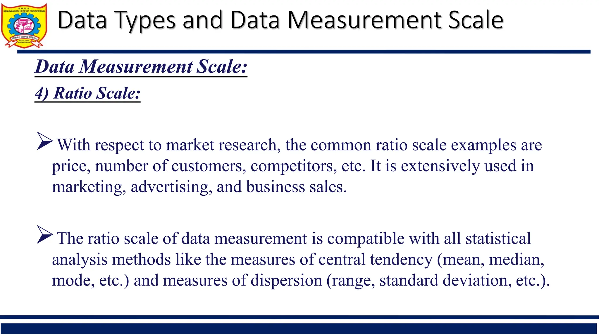 Data Types and Data Measurement Scale
Data Measurement Scale:
4) Ratio Scale:
With respect to market research, the common ratio scale examples are
price, number of customers, competitors, etc. It is extensively used in
marketing, advertising, and business sales.
The ratio scale of data measurement is compatible with all statistical
analysis methods like the measures of central tendency (mean, median,
mode, etc.) and measures of dispersion (range, standard deviation, etc.).
 