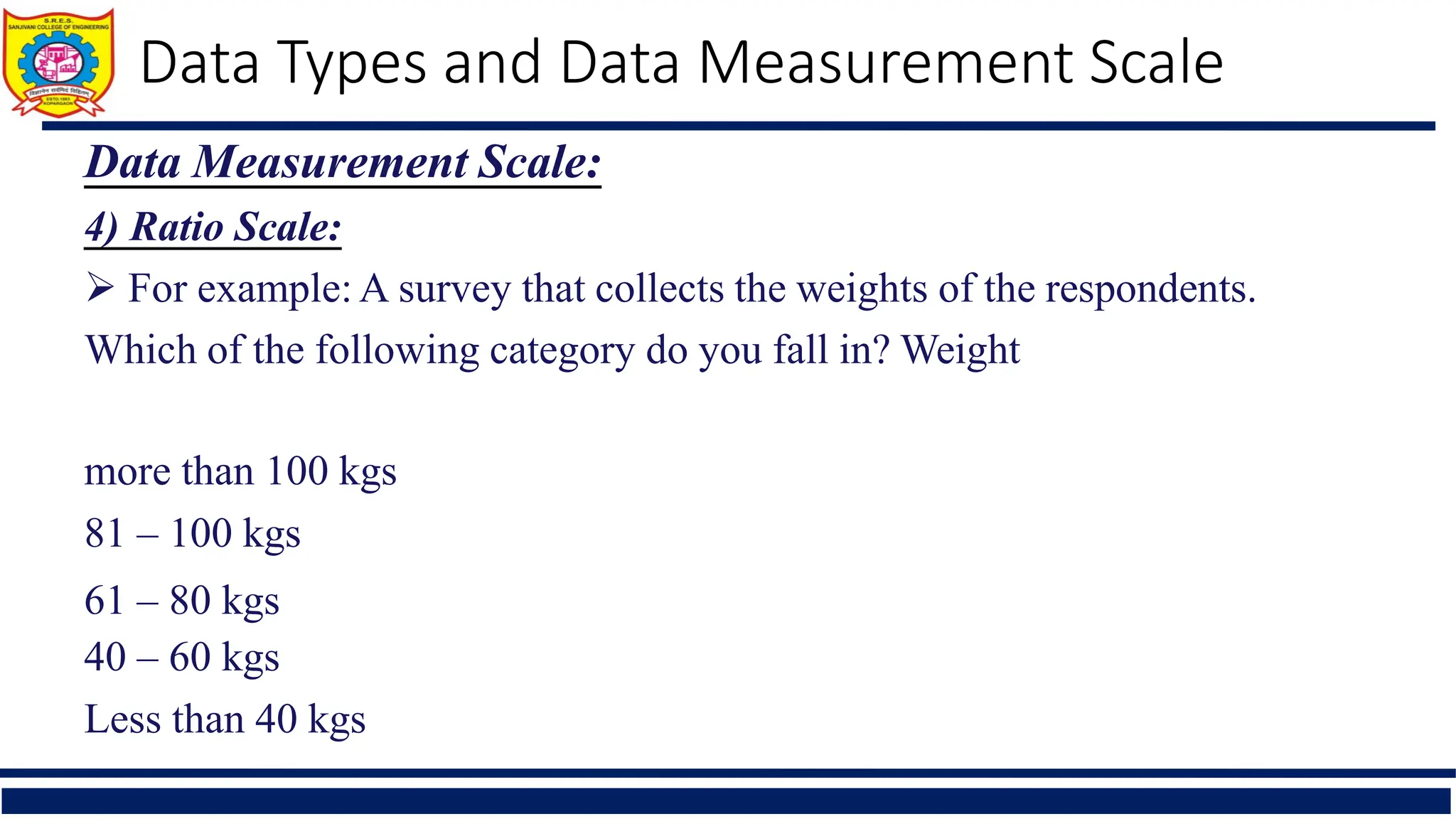 Data Types and Data Measurement Scale
Data Measurement Scale:
4) Ratio Scale:
 For example: A survey that collects the weights of the respondents.
Which of the following category do you fall in? Weight
more than 100 kgs
81 – 100 kgs
61 – 80 kgs
40 – 60 kgs
Less than 40 kgs
 