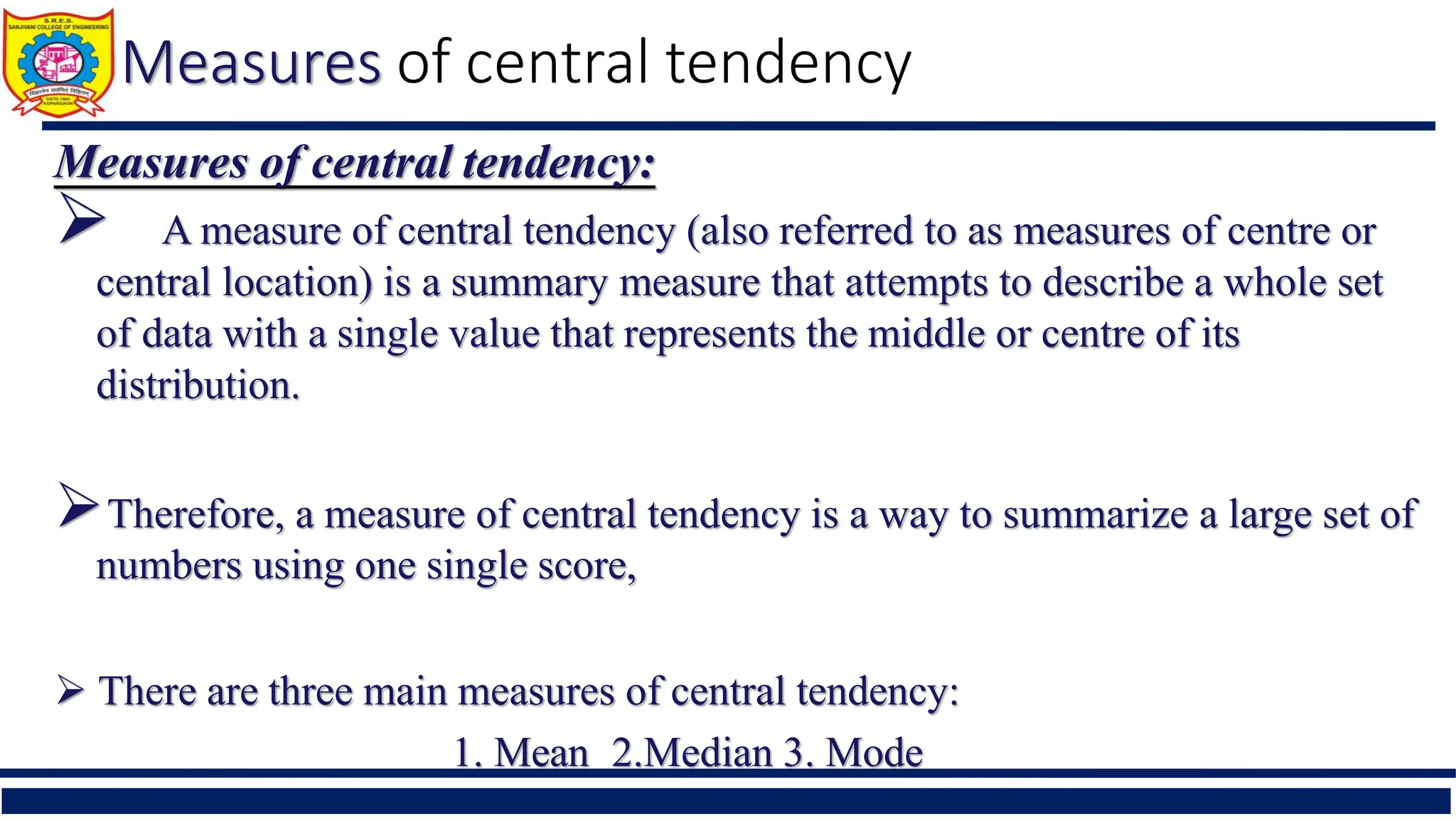 Measures of central tendency
Measures of central tendency:
 A measure of central tendency (also referred to as measures of centre or
central location) is a summary measure that attempts to describe a whole set
of data with a single value that represents the middle or centre of its
distribution.
Therefore, a measure of central tendency is a way to summarize a large set of
numbers using one single score,
 There are three main measures of central tendency:
1. Mean 2.Median 3. Mode
 