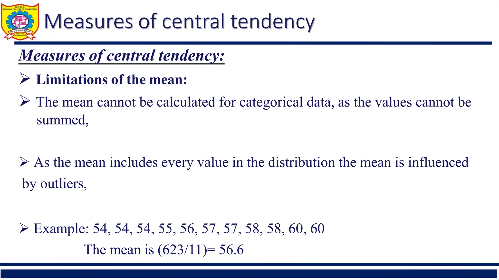 Measures of central tendency
Measures of central tendency:
 Limitations of the mean:
 The mean cannot be calculated for categorical data, as the values cannot be
summed,
 As the mean includes every value in the distribution the mean is influenced
by outliers,
 Example: 54, 54, 54, 55, 56, 57, 57, 58, 58, 60, 60
The mean is (623/11)= 56.6
 