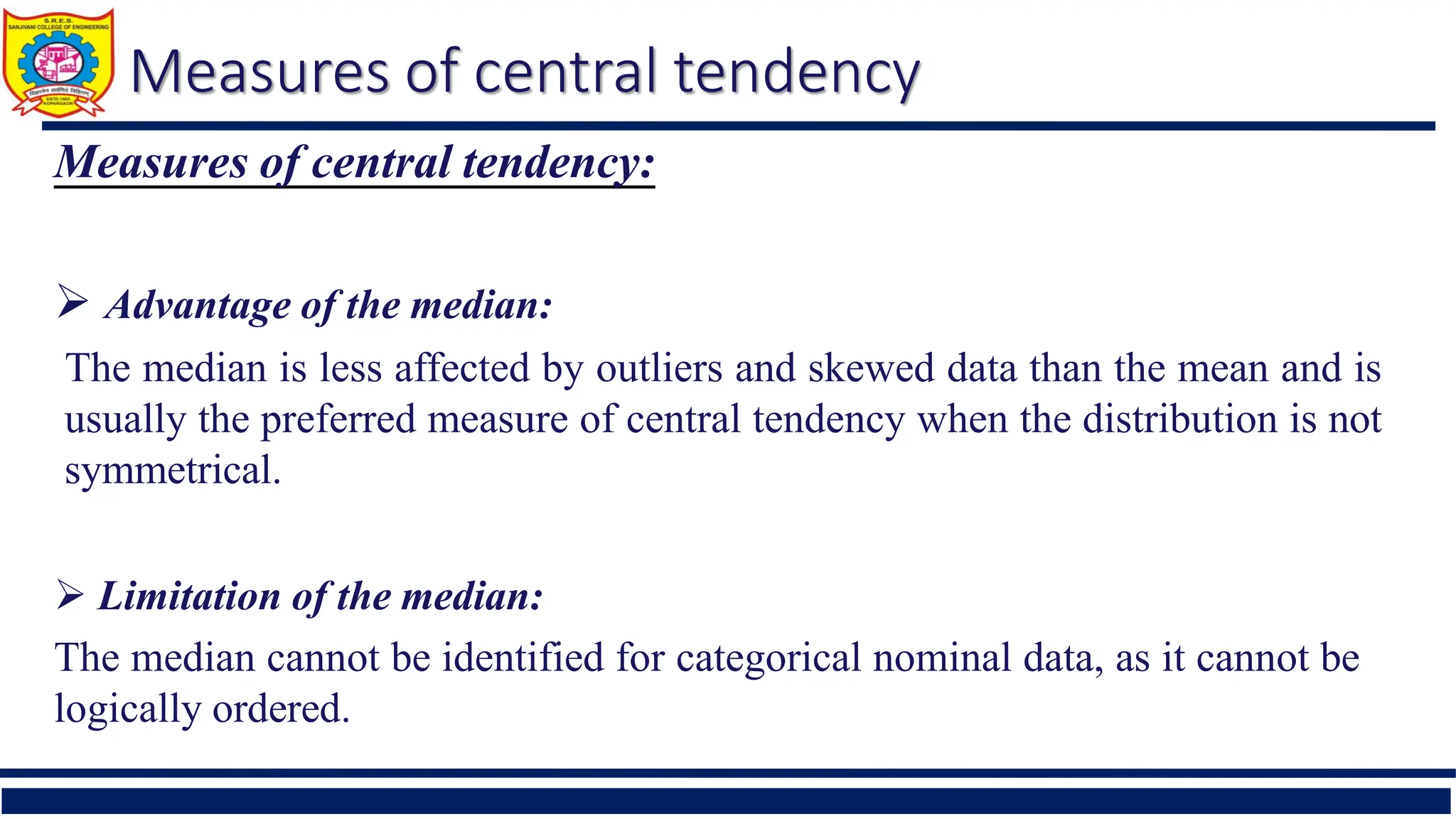 Measures of central tendency
Measures of central tendency:
 Advantage of the median:
The median is less affected by outliers and skewed data than the mean and is
usually the preferred measure of central tendency when the distribution is not
symmetrical.
 Limitation of the median:
The median cannot be identified for categorical nominal data, as it cannot be
logically ordered.
 