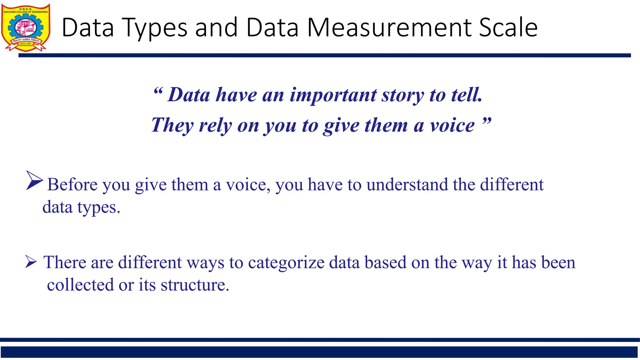 “ Data have an important story to tell.
They rely on you to give them a voice ”
Before you give them a voice, you have to understand the different
data types.
 There are different ways to categorize data based on the way it has been
collected or its structure.
Data Types and Data Measurement Scale
 