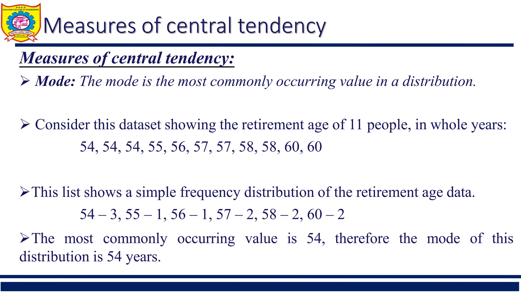 Measures of central tendency
Measures of central tendency:
 Mode: The mode is the most commonly occurring value in a distribution.
 Consider this dataset showing the retirement age of 11 people, in whole years:
54, 54, 54, 55, 56, 57, 57, 58, 58, 60, 60
This list shows a simple frequency distribution of the retirement age data.
54 – 3, 55 – 1, 56 – 1, 57 – 2, 58 – 2, 60 – 2
The most commonly occurring value is 54, therefore the mode of this
distribution is 54 years.
 