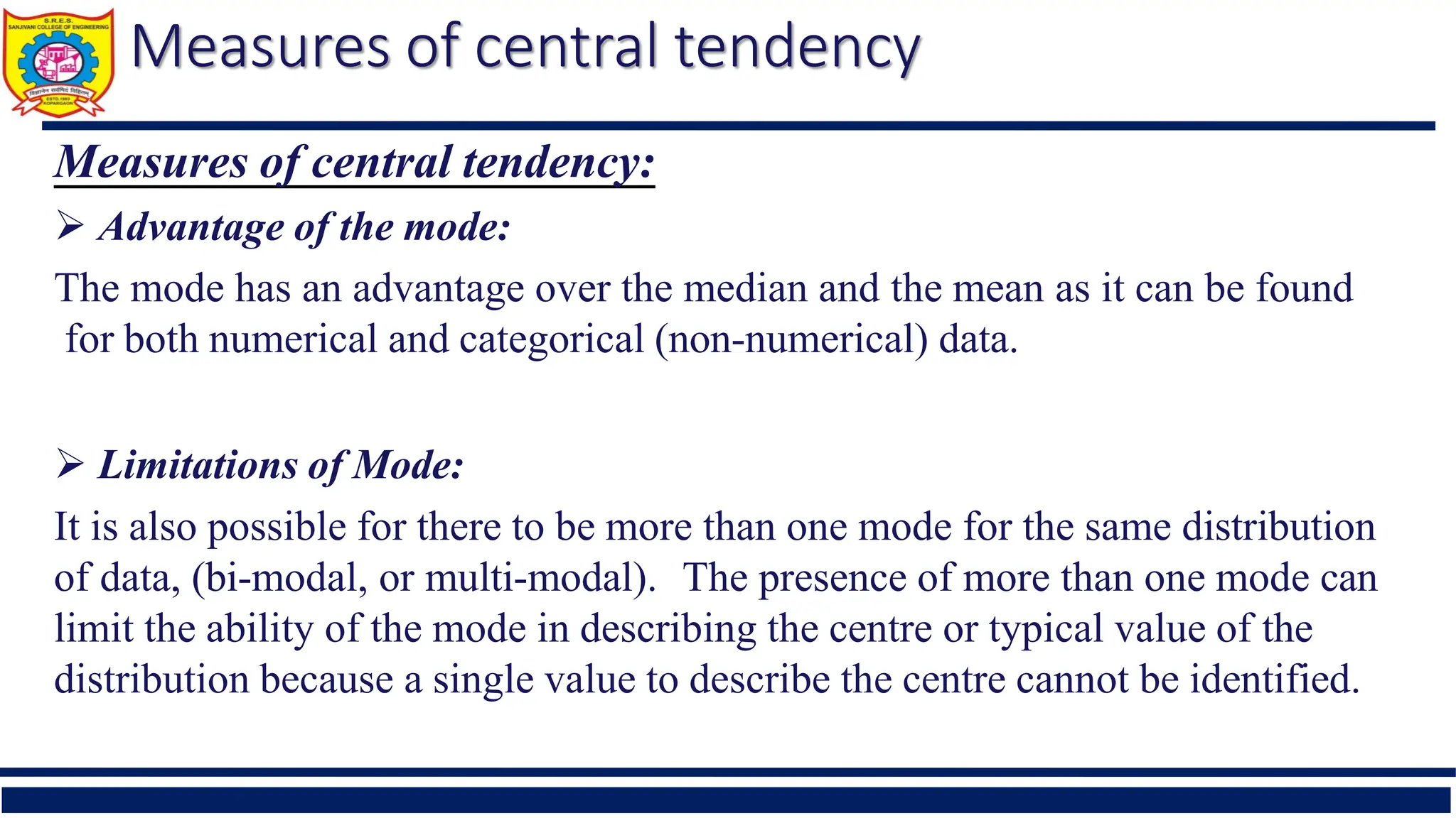 Measures of central tendency
Measures of central tendency:
 Advantage of the mode:
The mode has an advantage over the median and the mean as it can be found
for both numerical and categorical (non-numerical) data.
 Limitations of Mode:
It is also possible for there to be more than one mode for the same distribution
of data, (bi-modal, or multi-modal). The presence of more than one mode can
limit the ability of the mode in describing the centre or typical value of the
distribution because a single value to describe the centre cannot be identified.
 