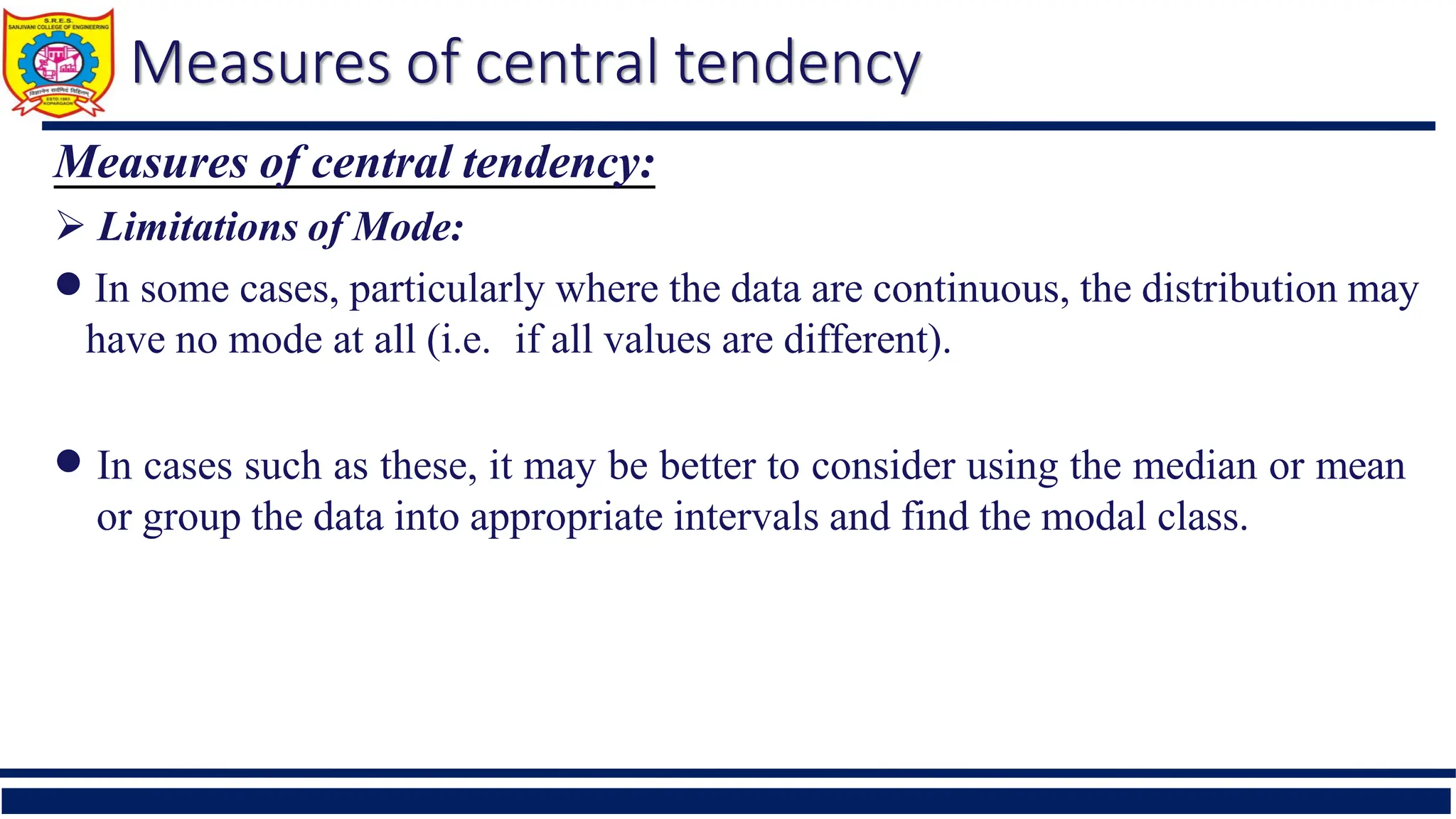 Measures of central tendency
Measures of central tendency:
 Limitations of Mode:
 In some cases, particularly where the data are continuous, the distribution may
have no mode at all (i.e. if all values are different).
 In cases such as these, it may be better to consider using the median or mean
or group the data into appropriate intervals and find the modal class.
 