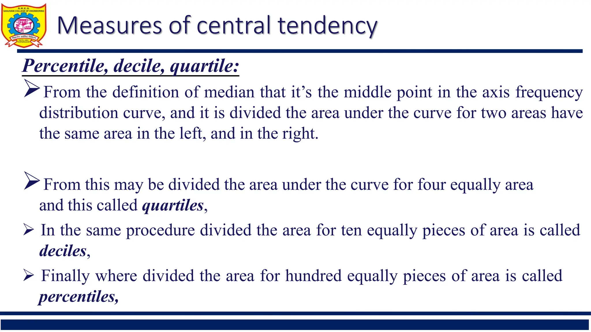 Measures of central tendency
Percentile, decile, quartile:
From the definition of median that it’s the middle point in the axis frequency
distribution curve, and it is divided the area under the curve for two areas have
the same area in the left, and in the right.
From this may be divided the area under the curve for four equally area
and this called quartiles,
 In the same procedure divided the area for ten equally pieces of area is called
deciles,
 Finally where divided the area for hundred equally pieces of area is called
percentiles,
 