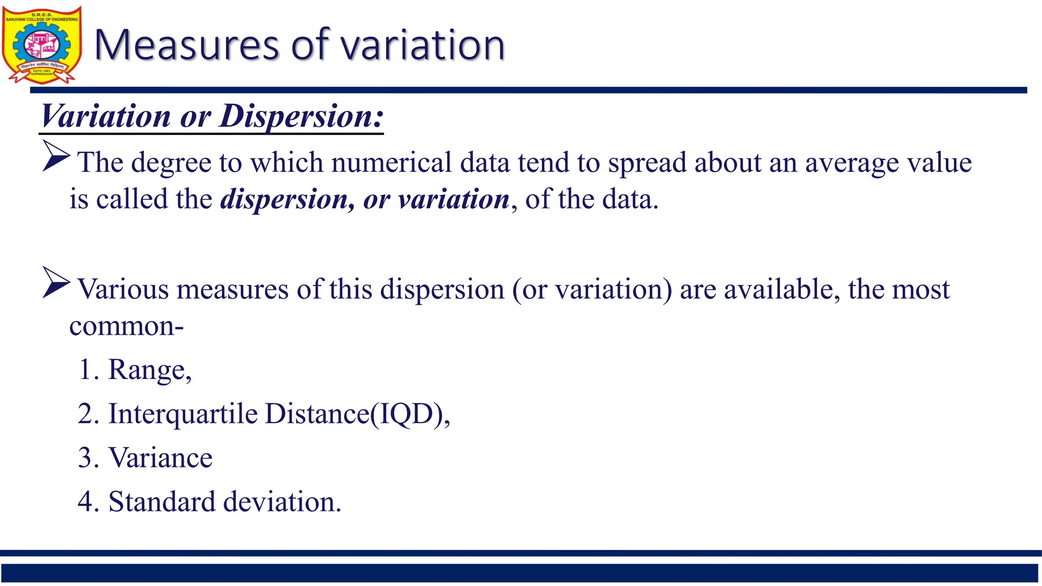 Measures of variation
Variation or Dispersion:
The degree to which numerical data tend to spread about an average value
is called the dispersion, or variation, of the data.
Various measures of this dispersion (or variation) are available, the most
common-
1. Range,
2. Interquartile Distance(IQD),
3. Variance
4. Standard deviation.
 