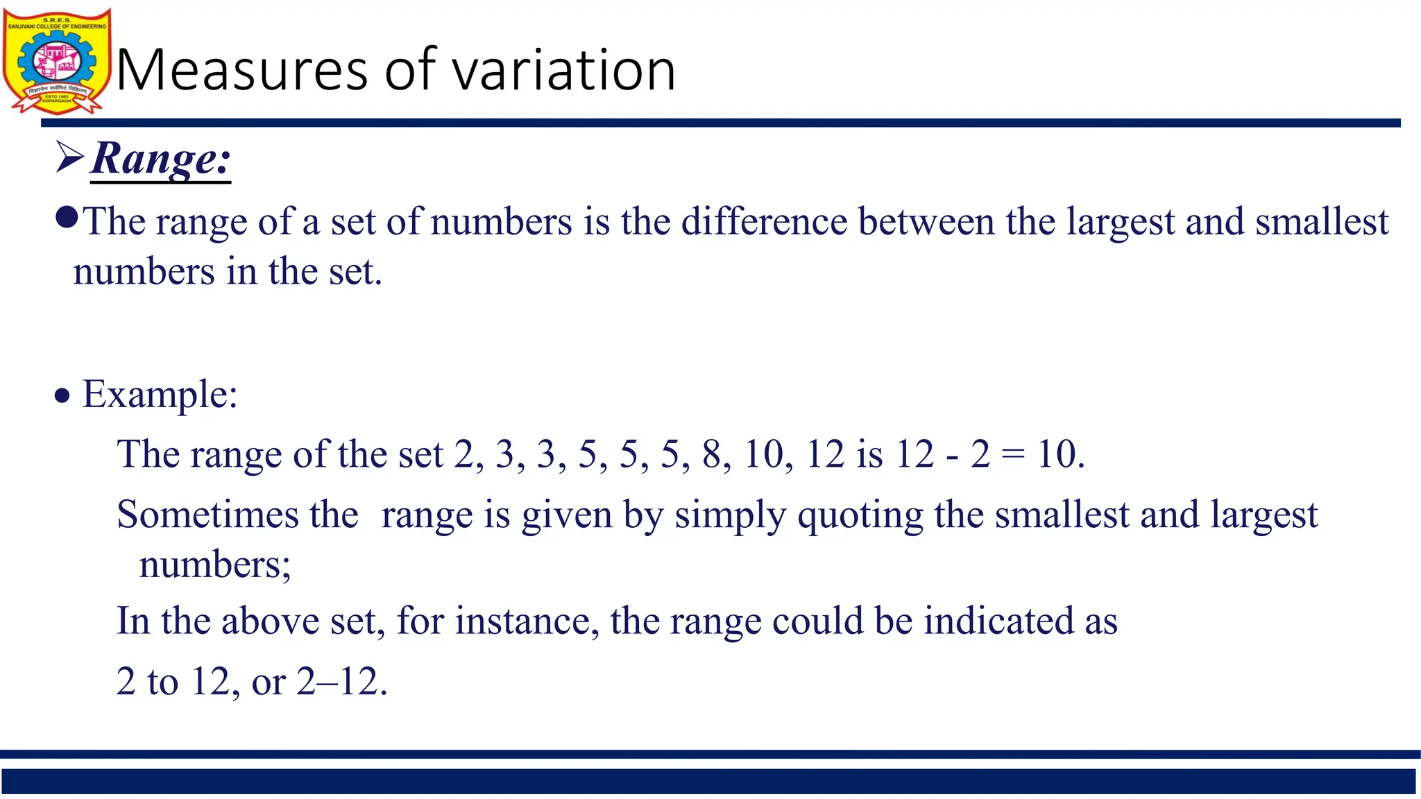 Measures of variation
Range:
The range of a set of numbers is the difference between the largest and smallest
numbers in the set.
 Example:
The range of the set 2, 3, 3, 5, 5, 5, 8, 10, 12 is 12 - 2 = 10.
Sometimes the range is given by simply quoting the smallest and largest
numbers;
In the above set, for instance, the range could be indicated as
2 to 12, or 2–12.
 