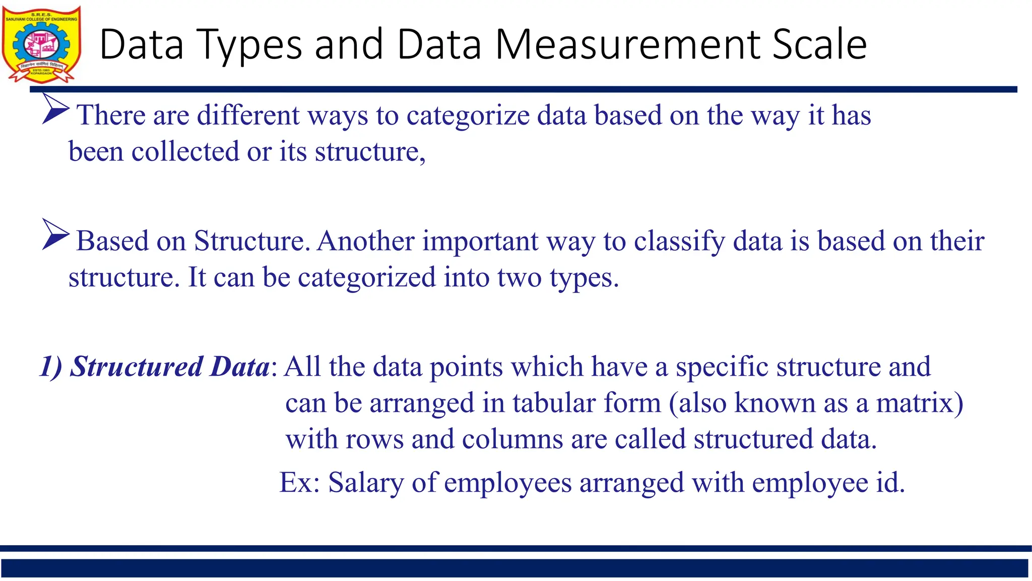 There are different ways to categorize data based on the way it has
been collected or its structure,
Based on Structure.Another important way to classify data is based on their
structure. It can be categorized into two types.
1) Structured Data: All the data points which have a specific structure and
can be arranged in tabular form (also known as a matrix)
with rows and columns are called structured data.
Ex: Salary of employees arranged with employee id.
Data Types and Data Measurement Scale
 