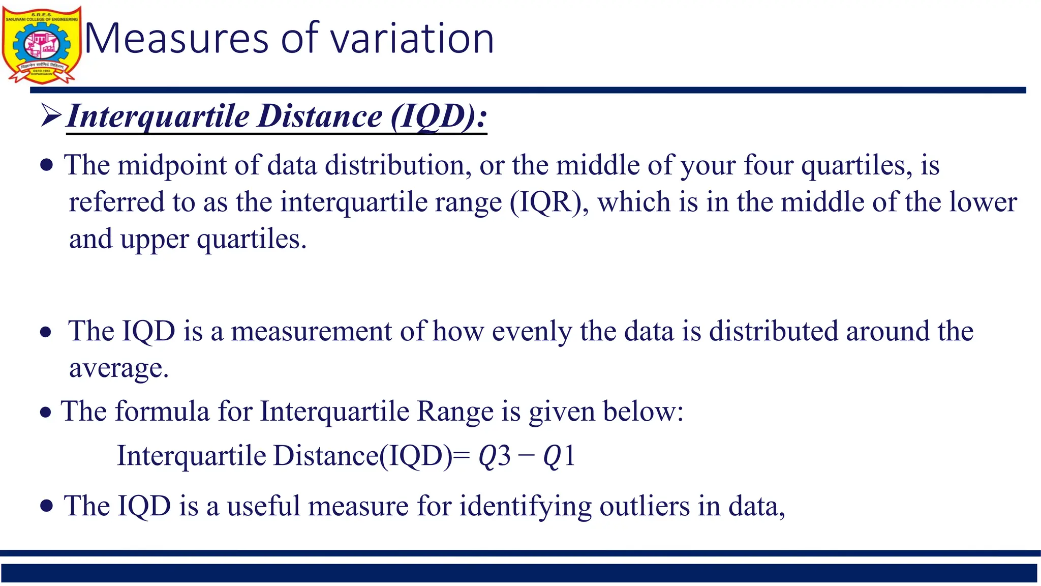 Measures of variation
Interquartile Distance (IQD):
 The midpoint of data distribution, or the middle of your four quartiles, is
referred to as the interquartile range (IQR), which is in the middle of the lower
and upper quartiles.
 The IQD is a measurement of how evenly the data is distributed around the
average.
 The formula for Interquartile Range is given below:
Interquartile Distance(IQD)= 𝑄3 − 𝑄1
 The IQD is a useful measure for identifying outliers in data,
 