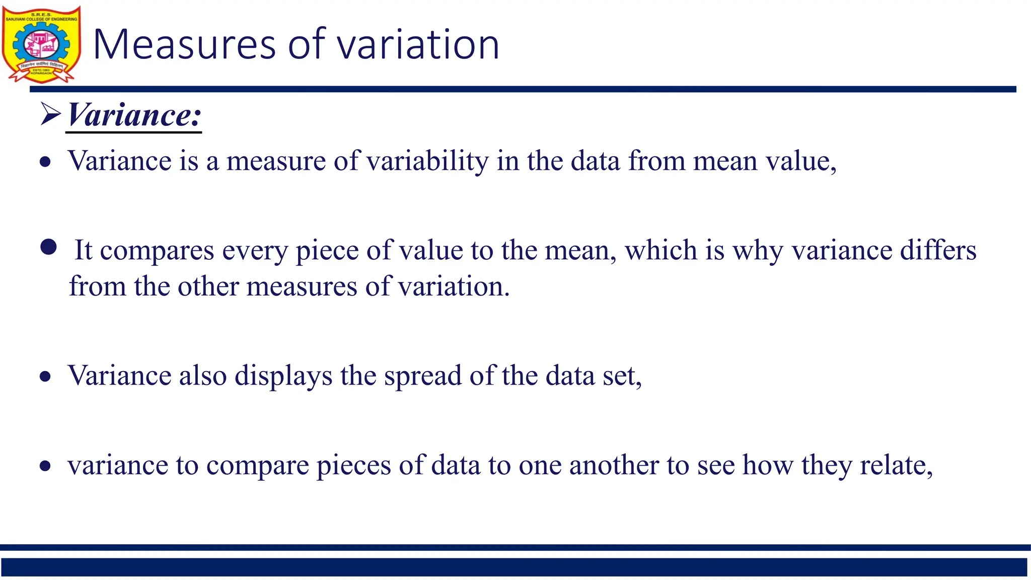 Measures of variation
Variance:
 Variance is a measure of variability in the data from mean value,
 It compares every piece of value to the mean, which is why variance differs
from the other measures of variation.
 Variance also displays the spread of the data set,
 variance to compare pieces of data to one another to see how they relate,
 