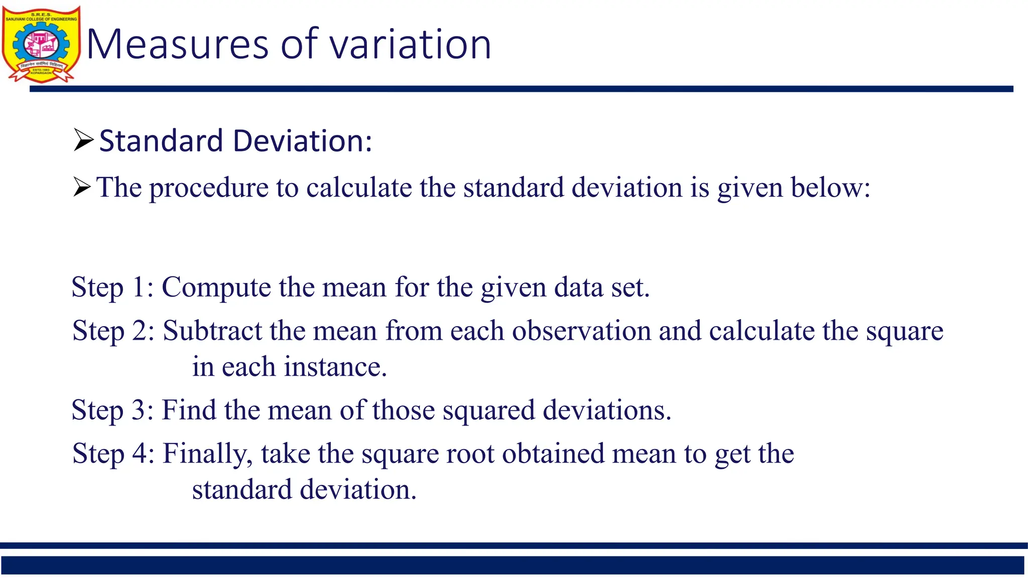 Measures of variation
Standard Deviation:
The procedure to calculate the standard deviation is given below:
Step 1: Compute the mean for the given data set.
Step 2: Subtract the mean from each observation and calculate the square
in each instance.
Step 3: Find the mean of those squared deviations.
Step 4: Finally, take the square root obtained mean to get the
standard deviation.
 