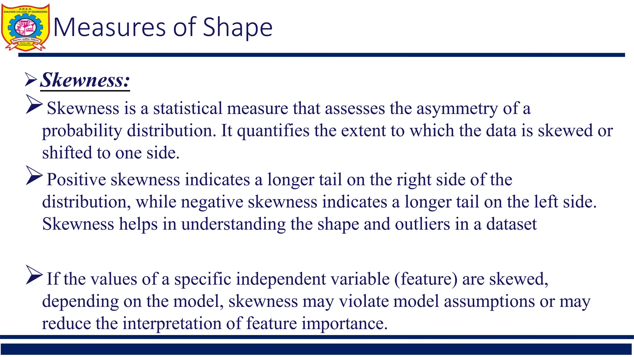 Measures of Shape
Skewness:
Skewness is a statistical measure that assesses the asymmetry of a
probability distribution. It quantifies the extent to which the data is skewed or
shifted to one side.
Positive skewness indicates a longer tail on the right side of the
distribution, while negative skewness indicates a longer tail on the left side.
Skewness helps in understanding the shape and outliers in a dataset
If the values of a specific independent variable (feature) are skewed,
depending on the model, skewness may violate model assumptions or may
reduce the interpretation of feature importance.
 