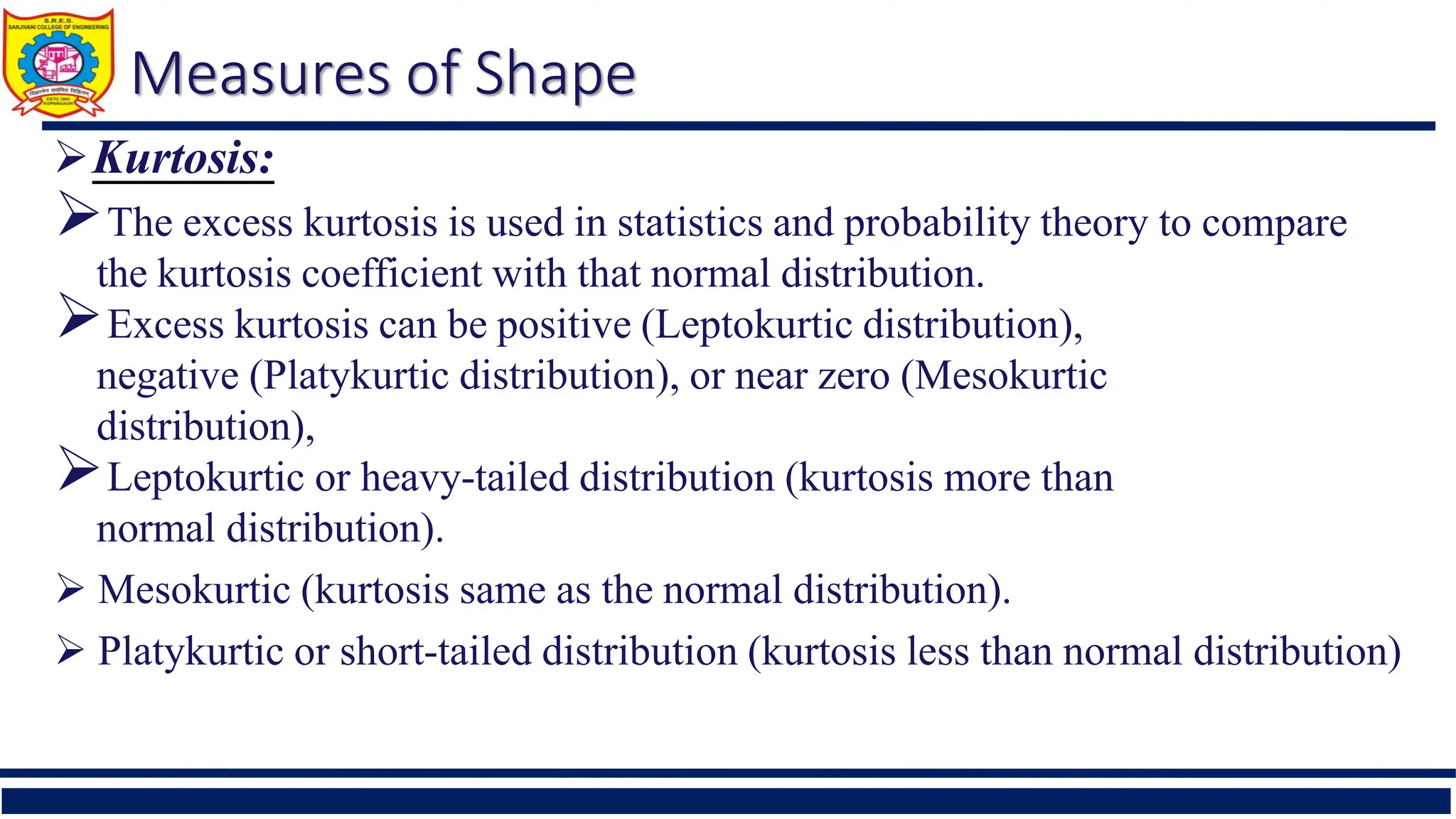 Measures of Shape
Kurtosis:
The excess kurtosis is used in statistics and probability theory to compare
the kurtosis coefficient with that normal distribution.
Excess kurtosis can be positive (Leptokurtic distribution),
negative (Platykurtic distribution), or near zero (Mesokurtic
distribution),
Leptokurtic or heavy-tailed distribution (kurtosis more than
normal distribution).
 Mesokurtic (kurtosis same as the normal distribution).
 Platykurtic or short-tailed distribution (kurtosis less than normal distribution)
 