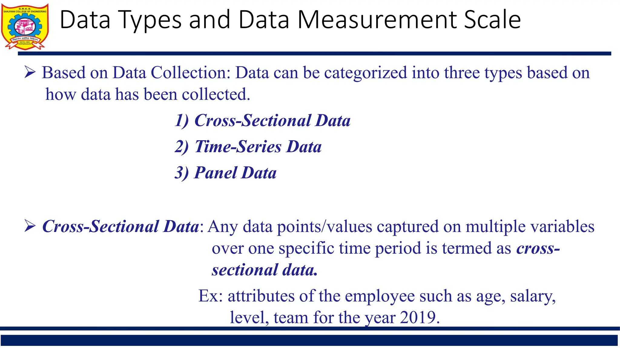  Based on Data Collection: Data can be categorized into three types based on
how data has been collected.
1) Cross-Sectional Data
2) Time-Series Data
3) Panel Data
 Cross-Sectional Data: Any data points/values captured on multiple variables
over one specific time period is termed as cross-
sectional data.
Ex: attributes of the employee such as age, salary,
level, team for the year 2019.
Data Types and Data Measurement Scale
 