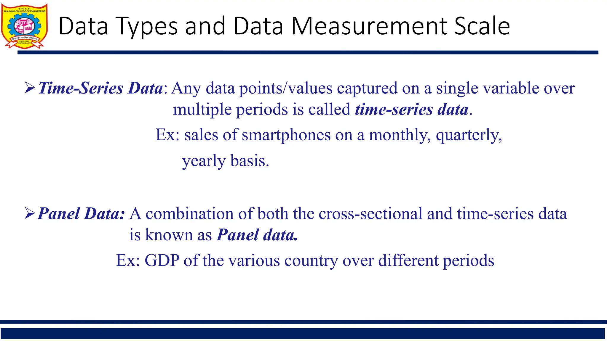 Time-Series Data: Any data points/values captured on a single variable over
multiple periods is called time-series data.
Ex: sales of smartphones on a monthly, quarterly,
yearly basis.
Panel Data: A combination of both the cross-sectional and time-series data
is known as Panel data.
Ex: GDP of the various country over different periods
Data Types and Data Measurement Scale
 
